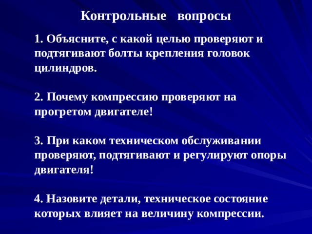 Контрольные вопросы 1. Объясните, с какой целью проверяют и подтягивают болты крепления головок цилиндров.   2. Почему компрессию проверяют на прогретом двигателе!   3. При каком техническом обслуживании проверяют, подтягивают и регулируют опоры двигателя!   4. Назовите детали, техническое состояние которых влияет на величину компрессии. 