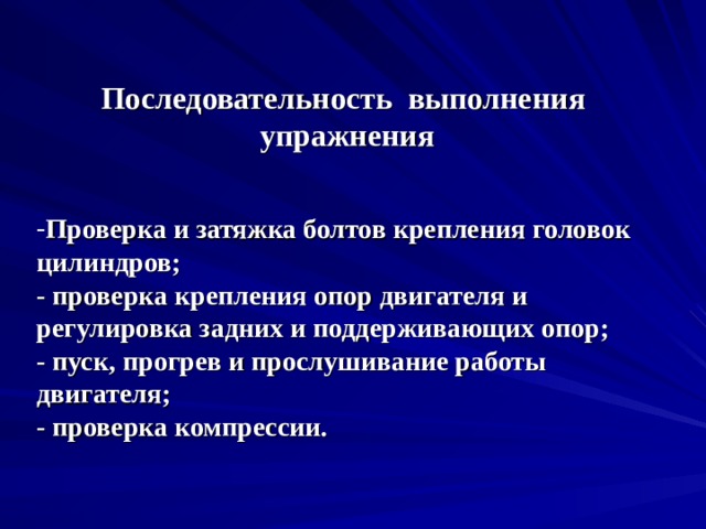 Последовательность выполнения упражнения Проверка и затяжка болтов крепления головок цилиндров;  - проверка крепления опор двигателя и регулировка задних и поддерживающих опор;  - пуск, прогрев и прослушивание работы двигателя;  - проверка компрессии. 