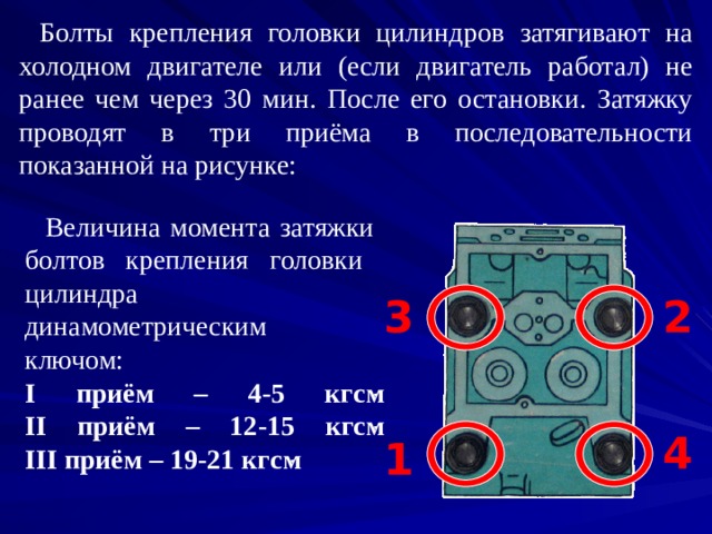 Болты крепления головки цилиндров затягивают на холодном двигателе или (если двигатель работал) не ранее чем через 30 мин. После его остановки. Затяжку проводят в три приёма в последовательности показанной на рисунке:  Величина момента затяжки  болтов крепления головки  цилиндра  динамометрическим  ключом:  I приём – 4-5 кгс ּ м  II приём – 12 - 1 5 кгс ּ м  III приём – 19 - 21 кгс ּ м 3 2 4 1 