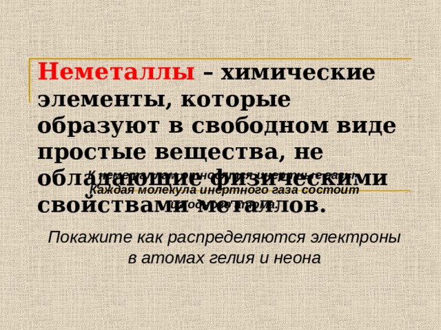 Неметаллы  – химические элементы, которые образуют в свободном виде простые вещества, не обладающие физическими свойствами металлов. К неметаллам относятся инертные газы .  Каждая молекула инертного газа состоит из одного атома.  Покажите как распределяются электроны в атомах гелия и неона 