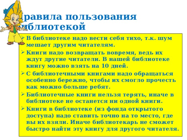 Правила пользования библиотекой В библиотеке надо вести себя тихо, т.к. шум мешает другим читателям. Книги надо возвращать вовремя, ведь их ждут другие читатели. В нашей библиотеке книгу можно взять на 10 дней. С библиотечными книгами надо обращаться особенно бережно, чтобы их смогло прочесть как можно больше ребят. Библиотечные книги нельзя терять, иначе в библиотеке не останется ни одной книги. Книги в библиотеке (из фонда открытого доступа) надо ставить точно на то место, где вы их взяли. Иначе библиотекарь не сможет быстро найти эту книгу для другого читателя. 