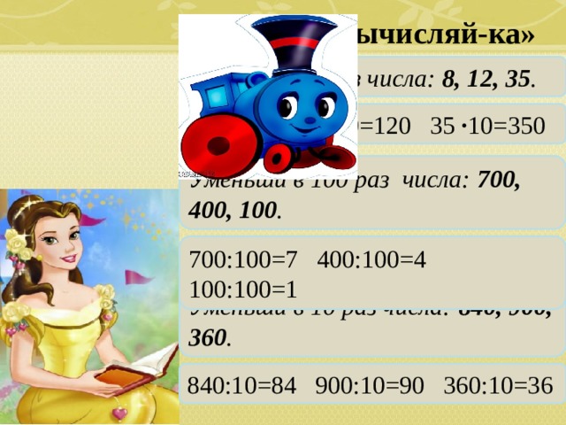   Станция «Вычисляй-ка»  Увеличь в 10 раз числа: 8, 12, 35 . 8 ∙ 10=80 12 ∙ 10=120 35 ∙ 10=350 Уменьши в 100 раз числа: 700, 400, 100 . 700:100=7 400:100=4 100:100=1 Уменьши в 10 раз числа: 840, 900, 360 . 840:10=84 900:10=90 360:10=36 