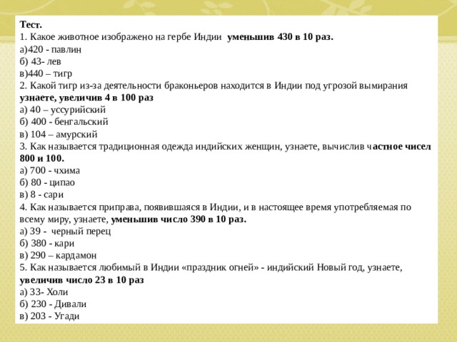 Тест. 1. Какое животное изображено на гербе Индии уменьшив 430 в 10 раз. а)420 - павлин б) 43- лев в)440 – тигр 2. Какой тигр из-за деятельности браконьеров находится в Индии под угрозой вымирания узнаете, увеличив 4 в 100 раз а) 40 – уссурийский б) 400 - бенгальский в) 104 – амурский 3. Как называется традиционная одежда индийских женщин, узнаете, вычислив ч астное чисел 800 и 100. а) 700 - чхима б) 80 - ципао в) 8 - сари 4. Как называется приправа, появившаяся в Индии, и в настоящее время употребляемая по всему миру, узнаете, уменьшив число 390 в 10 раз. а) 39 - черный перец б) 380 - кари в) 290 – кардамон 5. Как называется любимый в Индии «праздник огней» - индийский Новый год, узнаете, увеличив число 23 в 10 раз а) 33- Холи б) 230 - Дивали в) 203 - Угади  