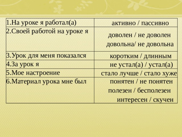 1.На уроке я работал(а)  активно / пассивно 2.Своей работой на уроке я    доволен / не доволен  довольна/ не довольна 3.Урок для меня показался  коротким / длинным 4.За урок я  не устал(а) / устал(а) 5.Мое настроение  стало лучше / стало хуже 6.Материал урока мне был  понятен / не понятен  полезен / бесполезен  интересен / скучен 