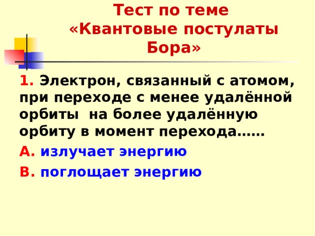 Тест по теме  «Квантовые постулаты Бора» 1. Электрон, связанный с атомом, при переходе с менее удалённой орбиты на более удалённую орбиту в момент перехода…… А. излучает энергию В. поглощает энергию  