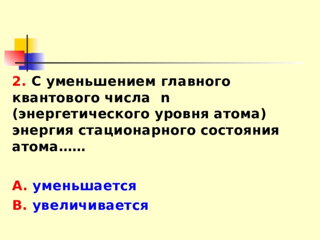 2. С уменьшением главного квантового числа n (энергетического уровня атома) энергия стационарного состояния атома……  А. уменьшается В. увеличивается 