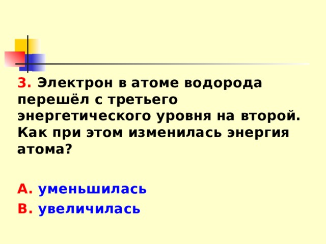 3. Электрон в атоме водорода перешёл с третьего энергетического уровня на второй. Как при этом изменилась энергия атома?  А. уменьшилась В. увеличилась 