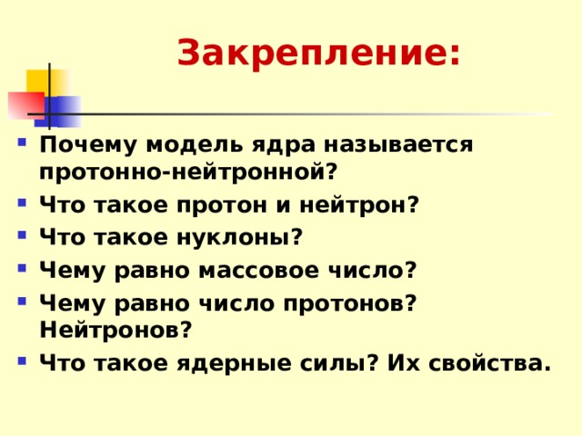 Закрепление: Почему модель ядра называется протонно-нейтронной? Что такое протон и нейтрон? Что такое нуклоны? Чему равно массовое число? Чему равно число протонов? Нейтронов? Что такое ядерные силы? Их свойства. 