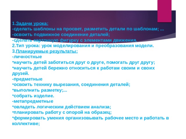  Задачи урока: -сделать шаблоны на просвет, разметить детали по шаблонам; ... -освоить подвижное соединение деталей; -сделать картонную фигурку с элементами движения. Тип урока: урок моделирования и преобразования модели. Планируемые результаты: -личностные научить детей заботиться друг о друге, помогать друг другу; научить детей бережно относиться к работам своим и своих друзей. -предметные освоить технику вырезания, соединения деталей; выполнить разметку;... собрать изделие. -метапредметные овладеть логическим действием анализа; планировать работу с опорой на образец; формировать умения организовывать рабочее место и работать в коллективе; 