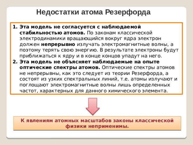 Недостатки атома Резерфорда Эта модель не согласуется с наблюдаемой стабильностью атомов. По законам классической электродинамики вращающийся вокруг ядра электрон должен непрерывно излучать электромагнитные волны, а поэтому терять свою энергию. В результате электроны будут приближаться к ядру и в конце концов упадут на него. Эта модель не объясняет наблюдаемые на опыте оптические спектры атомов. Оптические спектры атомов не непрерывны, как это следует из теории Резерфорда, а состоят из узких спектральных линий, т.е. атомы излучают и поглощают электромагнитные волны лишь определенных частот, характерных для данного химического элемента. К явлениям атомных масштабов законы классической физики неприменимы. 