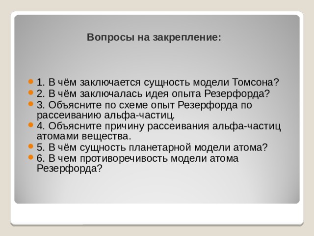 Вопросы на закрепление: 1. В чём заключается сущность модели Томсона? 2. В чём заключалась идея опыта Резерфорда? 3. Объясните по схеме опыт Резерфорда по рассеиванию альфа-частиц. 4. Объясните причину рассеивания альфа-частиц атомами вещества. 5. В чём сущность планетарной модели атома? 6. В чем противоречивость модели атома Резерфорда? 