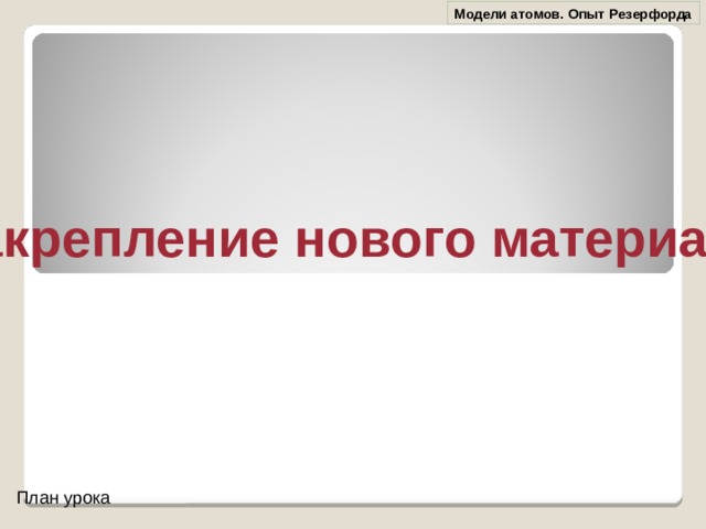 Модели атомов. Опыт Резерфорда Закрепление нового материала План урока 