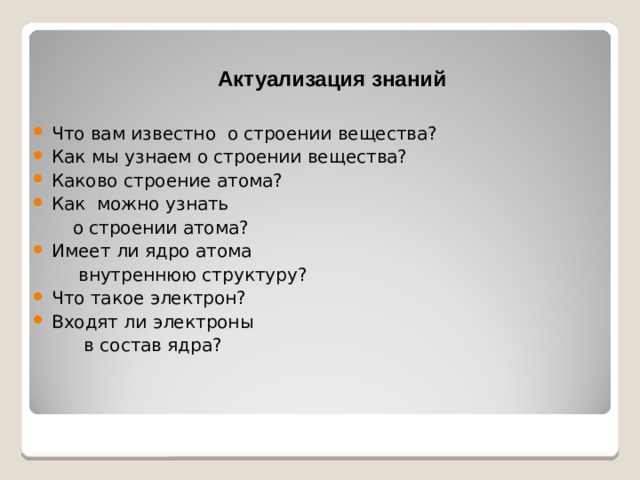 Актуализация знаний Что вам известно о строении вещества? Как мы узнаем о строении вещества? Каково строение атома? Как можно узнать  о строении атома? Имеет ли ядро атома  внутреннюю структуру? Что такое электрон? Входят ли электроны  в состав ядра?  