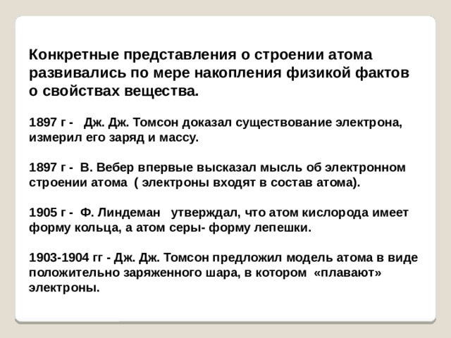 Конкретные представления о строении атома развивались по мере накопления физикой фактов о свойствах вещества.  1897 г - Дж. Дж. Томсон доказал существование электрона, измерил его заряд и массу.  1897 г - В. Вебер впервые высказал мысль об электронном строении атома ( электроны входят в состав атома).  1905 г - Ф. Линдеман утверждал, что атом кислорода имеет форму кольца, а атом серы- форму лепешки.  1903-1904 гг - Дж. Дж. Томсон предложил модель атома в виде положительно заряженного шара, в котором «плавают» электроны. 