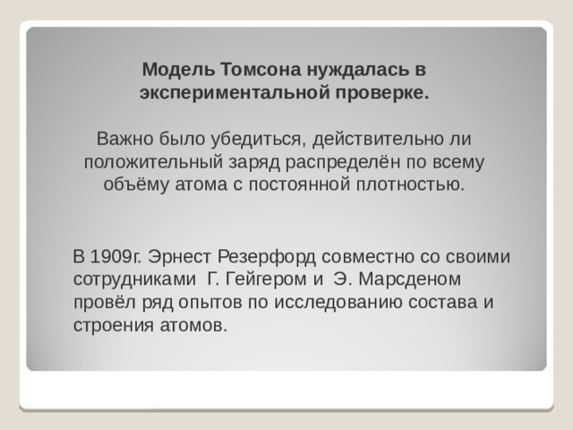 Модель Томсона нуждалась в экспериментальной проверке.   Важно было убедиться, действительно ли положительный заряд распределён по всему объёму атома с постоянной плотностью.    В 1909г. Эрнест Резерфорд совместно со своими сотрудниками Г. Гейгером и Э. Марсденом провёл ряд опытов по исследованию состава и строения атомов. 