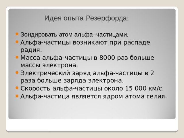 Идея опыта Резерфорда: Зондировать атом альфа–частицами. Альфа-частицы возникают при распаде радия. Масса альфа-частицы в 8000 раз больше массы электрона. Электрический заряд альфа-частицы в 2 раза больше заряда электрона. Скорость альфа-частицы около 15 000 км/с. Альфа-частица является ядром атома гелия. 