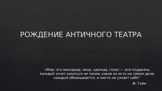 РОЖДЕНИЕ АНТИЧНОГО ТЕАТРА   «Мир- это маскарад: лицо, одежда, голос — все подделка, каждый хочет казаться не таким, каков он есть на самом деле; каждый обманывается, и никто не узнает себя”   Ф. Гойя 