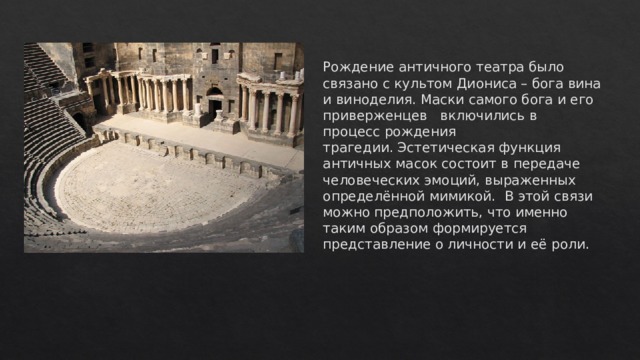 Рождение античного театра было связано с культом Диониса – бога вина и виноделия. Маски самого бога и его приверженцев   включились в процесс рождения трагедии. Эстетическая функция античных масок состоит в передаче человеческих эмоций, выраженных определённой мимикой.  В этой связи можно предположить, что именно таким образом формируется представление о личности и её роли.   