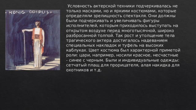   Условность актерской техники подчеркивалась не только масками, но и яркими костюмами, которые определяли зрелищность спектакля. Они должны были подчеркивать и увеличивать фигуры исполнителей, которым приходилось выступать на открытом воздухе перед многотысячной, широко разбросанной толпой. Так рост и утолщение тела трагического актера достигалось надеванием специальных накладок и туфель на высоких каблуках. Цвет костюма был характерной приметой роли: цари, например, носили красное, несчастные - синее с черным. Были и индивидуальные одежды: сетчатый плащ для прорицателя, алая накидка для охотников и т.д.  