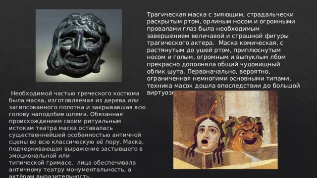 Трагическая маска с зияющим, страдальчески раскрытым ртом, орлиным носом и огромными провалами глаз была необходимым завершением величавой и страшной фигуры трагического актера.  Маска комическая, с растянутым до ушей ртом, приплюснутым носом и голым, огромным и выпуклым лбом прекрасно дополняла общий чудовищный облик шута. Первоначально, вероятно, ограниченная немногими основными типами, техника масок дошла впоследствии до большой виртуозности.   Необходимой частью греческого костюма была маска, изготовляемая из дерева или загипсованного полотна и закрывавшая всю голову наподобие шлема. Обязанная происхождением своим ритуальным истокам театра маска оставалась существеннейшей особенностью античной сцены во всю классическую её пору. Маска, подчеркивающая выражение застывшего в эмоциональной или типической гримасе,  лица обеспечивала античному театру монументальность, а актёрам выразительность.   