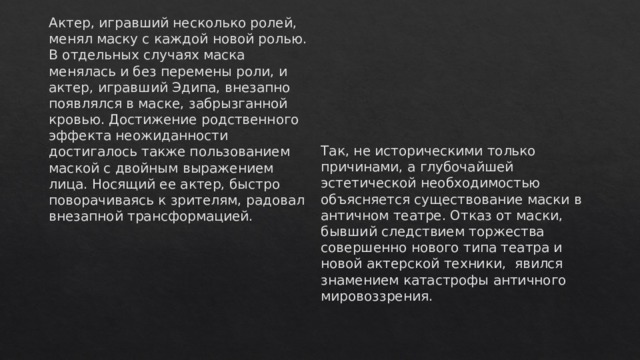 Актер, игравший несколько ролей, менял маску с каждой новой ролью. В отдельных случаях маска менялась и без перемены роли, и актер, игравший Эдипа, внезапно появлялся в маске, забрызганной кровью. Достижение родственного эффекта неожиданности достигалось также пользованием маской с двойным выражением лица. Носящий ее актер, быстро поворачиваясь к зрителям, радовал внезапной трансформацией.   Так, не историческими только причинами, а глубочайшей эстетической необходимостью объясняется существование маски в античном театре. Отказ от маски, бывший следствием торжества совершенно нового типа театра и новой актерской техники,  явился знамением катастрофы античного мировоззрения. 