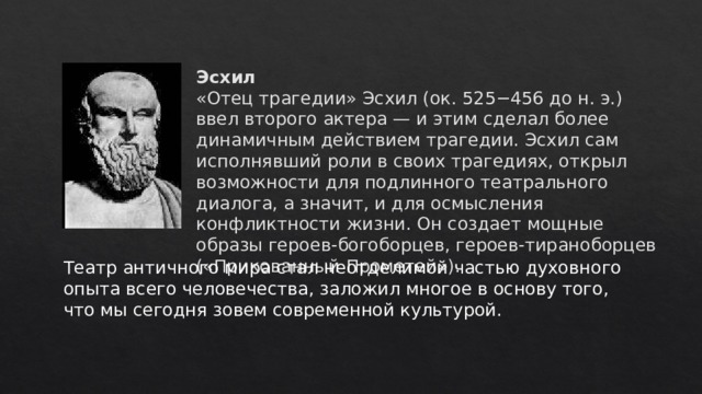 Эсхил  «Отец трагедии» Эсхил (ок. 525−456 до н. э.) ввел второго актера — и этим сделал более динамичным действием трагедии. Эсхил сам исполнявший роли в своих трагедиях, открыл возможности для подлинного театрального диалога, а значит, и для осмысления конфликтности жизни. Он создает мощные образы героев-богоборцев, героев-тираноборцев («Прикованный Прометей»).          Театр античного мира стал неотделимой частью духовного опыта всего человечества, заложил многое в основу того, что мы сегодня зовем современной культурой. 