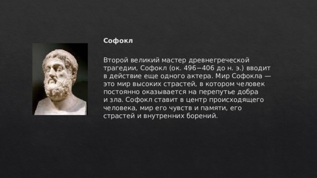 Софокл  Второй великий мастер древнегреческой трагедии, Софокл (ок. 496−406 до н. э.) вводит в действие еще одного актера. Мир Софокла — это мир высоких страстей, в котором человек постоянно оказывается на перепутье добра и зла. Софокл ставит в центр происходящего человека, мир его чувств и памяти, его страстей и внутренних борений.    