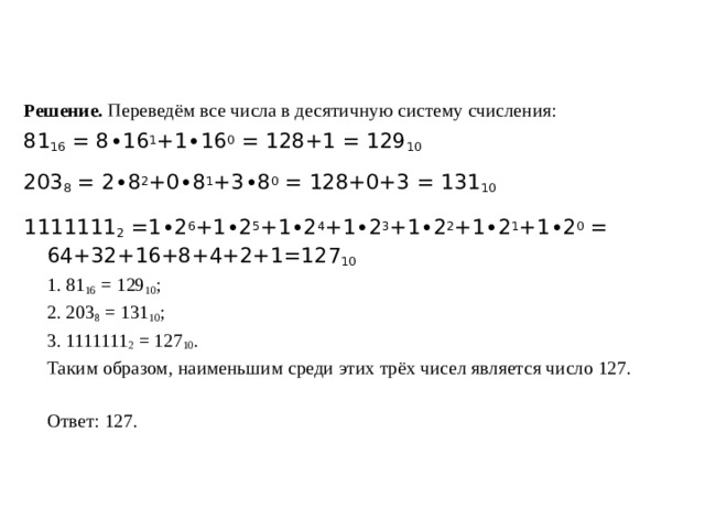 Решение. Переведём все числа в десятичную систему счисления: 81 16  = 8∙16 1 +1∙16 0  = 128+1 = 129 10 203 8  = 2∙8 2 +0∙8 1 +3∙8 0  = 128+0+3 = 131 10 1111111 2  =1∙2 6 +1∙2 5 +1∙2 4 +1∙2 3 +1∙2 2 +1∙2 1 +1∙2 0  = 64+32+16+8+4+2+1=127 10  1. 81 16  = 129 10 ;  2. 203 8  = 131 10 ;  3. 1111111 2  = 127 10 .  Таким образом, наименьшим среди этих трёх чисел является число 127.    Ответ: 127. 