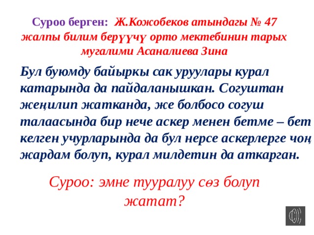 Суроо берген: Ж.Кожобеков атындагы № 47 жалпы билим берүүчү орто мектебинин тарых мугалими Асаналиева Зина Бул буюмду байыркы сак уруулары курал катарында да пайдаланышкан. Согуштан жеңилип жатканда, же болбосо согуш талаасында бир нече аскер менен бетме – бет келген учурларында да бул нерсе аскерлерге чоң жардам болуп, курал милдетин да аткарган. Суроо: эмне тууралуу сөз болуп жатат? 
