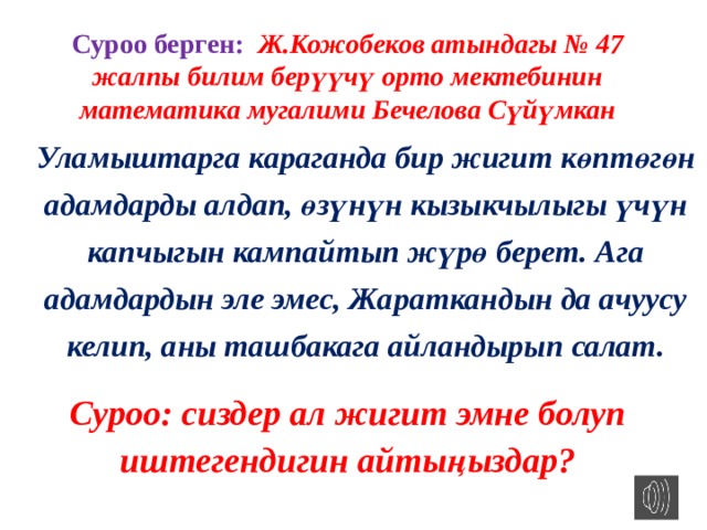 Суроо берген: Ж.Кожобеков атындагы № 47 жалпы билим берүүчү орто мектебинин математика мугалими Бечелова Сүйүмкан Уламыштарга караганда бир жигит көптөгөн адамдарды алдап, өзүнүн кызыкчылыгы үчүн капчыгын кампайтып жүрө берет. Ага адамдардын эле эмес, Жараткандын да ачуусу келип, аны ташбакага айландырып салат. Суроо: сиздер ал жигит эмне болуп иштегендигин айтыңыздар? 