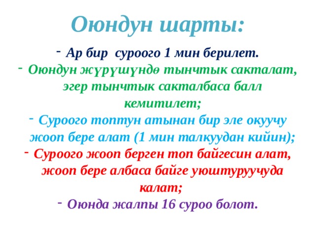Оюндун шарты:  Ар бир суроого 1 мин берилет. Оюндун жүрүшүндө тынчтык сакталат, эгер тынчтык сакталбаса балл кемитилет; Суроого топтун атынан бир эле окуучу жооп бере алат (1 мин талкуудан кийин); Суроого жооп берген топ байгесин алат, жооп бере албаса байге уюштуруучуда калат; Оюнда жалпы 16 суроо болот. 