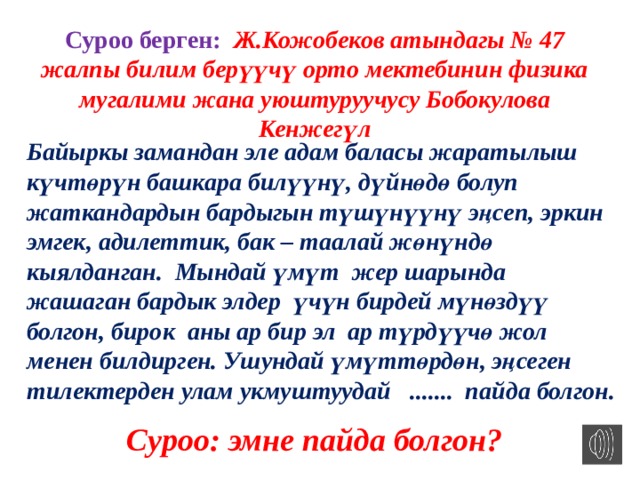Суроо берген: Ж.Кожобеков атындагы № 47 жалпы билим берүүчү орто мектебинин физика мугалими жана уюштуруучусу Бобокулова Кенжегүл Байыркы замандан эле адам баласы жаратылыш күчтөрүн башкара билүүнү, дүйнөдө болуп жаткандардын бардыгын түшүнүүнү эңсеп, эркин эмгек, адилеттик, бак – таалай жөнүндө кыялданган. Мындай үмүт жер шарында жашаган бардык элдер үчүн бирдей мүнөздүү болгон, бирок аны ар бир эл ар түрдүүчө жол менен билдирген. Ушундай үмүттөрдөн, эңсеген тилектерден улам укмуштуудай ....... пайда болгон. Суроо: эмне пайда болгон? 