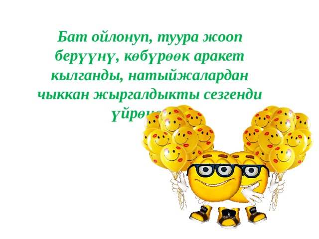 Бат ойлонуп, туура жооп берүүнү, көбүрөөк аракет кылганды, натыйжалардан чыккан жыргалдыкты сезгенди үйрөнөлү. 