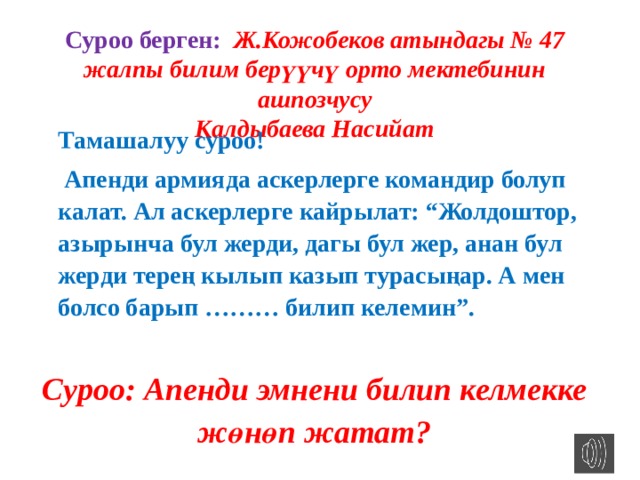 Суроо берген: Ж.Кожобеков атындагы № 47 жалпы билим берүүчү орто мектебинин ашпозчусу Калдыбаева Насийат Тамашалуу суроо!  Апенди армияда аскерлерге командир болуп калат. Ал аскерлерге кайрылат: “Жолдоштор, азырынча бул жерди, дагы бул жер, анан бул жерди терең кылып казып турасыңар. А мен болсо барып ……… билип келемин”. Суроо: Апенди эмнени билип келмекке жөнөп жатат? 