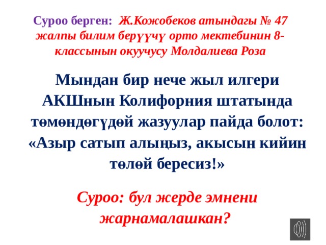 Суроо берген: Ж.Кожобеков атындагы № 47 жалпы билим берүүчү орто мектебинин 8-классынын окуучусу Молдалиева Роза Мындан бир нече жыл илгери АКШнын Колифорния штатында төмөндөгүдөй жазуулар пайда болот: «Азыр сатып алыңыз, акысын кийин төлөй бересиз!» Суроо: бул жерде эмнени жарнамалашкан? 