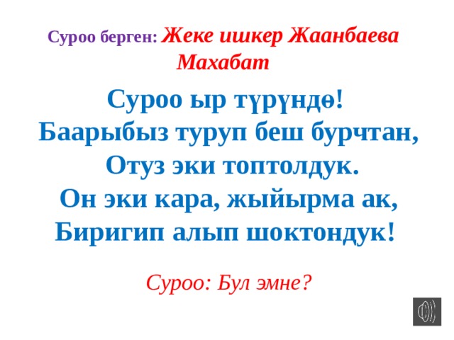 Суроо берген: Жеке ишкер Жаанбаева Махабат Суроо ыр түрүндө! Баарыбыз туруп беш бурчтан,  Отуз эки топтолдук.  Он эки кара, жыйырма ак, Биригип алып шоктондук! Суроо: Бул эмне? 