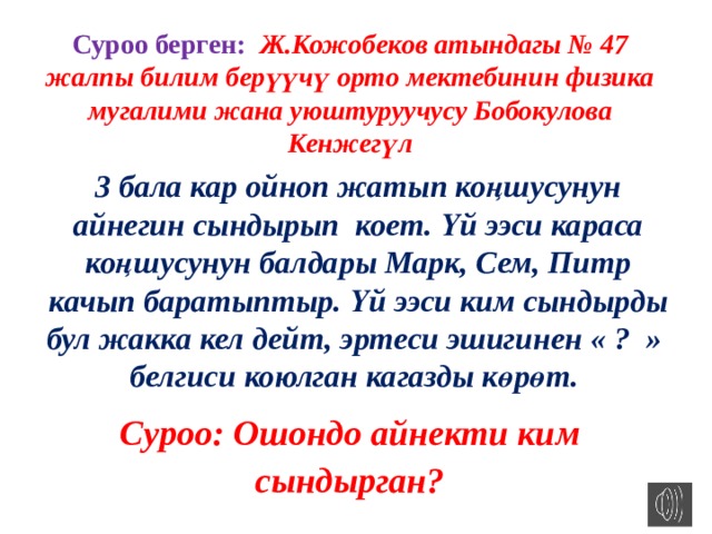 Суроо берген: Ж.Кожобеков атындагы № 47 жалпы билим берүүчү орто мектебинин физика мугалими жана уюштуруучусу Бобокулова Кенжегүл 3 бала кар ойноп жатып коңшусунун айнегин сындырып коет. Үй ээси караса коңшусунун балдары Марк, Сем, Питр качып баратыптыр. Үй ээси ким сындырды бул жакка кел дейт, эртеси эшигинен « ? » белгиси коюлган кагазды көрөт. Суроо: Ошондо айнекти ким сындырган? 