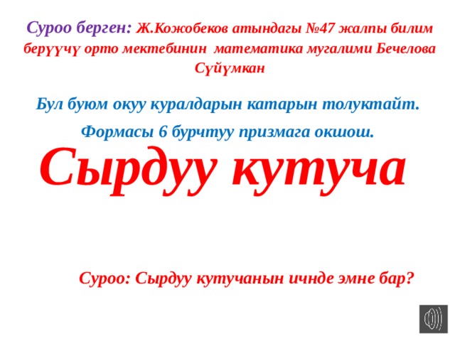 Суроо берген: Ж.Кожобеков атындагы №47 жалпы билим берүүчү орто мектебинин математика мугалими Бечелова Сүйүмкан Бул буюм окуу куралдарын катарын толуктайт. Формасы 6 бурчтуу призмага окшош. Сырдуу кутуча Суроо: Сырдуу кутучанын ичнде эмне бар? 