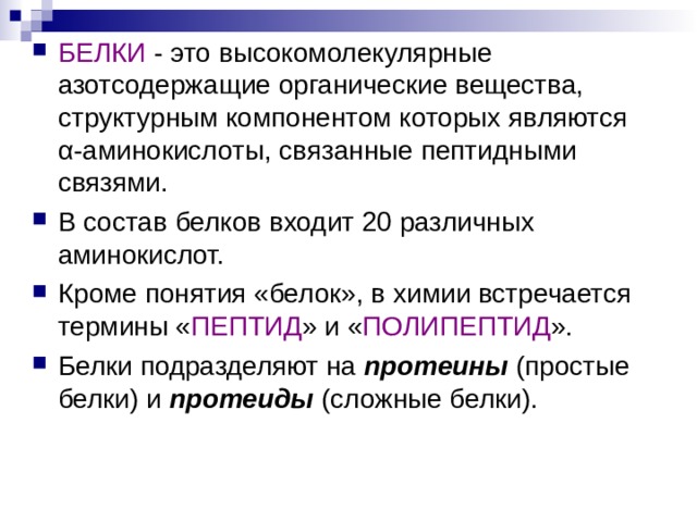 БЕЛКИ - это высокомолекулярные азотсодержащие органические вещества, структурным компонентом которых являются α - аминокислоты, связанные пептидными связями. В состав белков входит 20 различных аминокислот. Кроме понятия «белок», в химии встречается термины « ПЕПТИД » и « ПОЛИПЕПТИД ». Белки подразделяют на протеины (простые белки) и протеиды (сложные белки).    