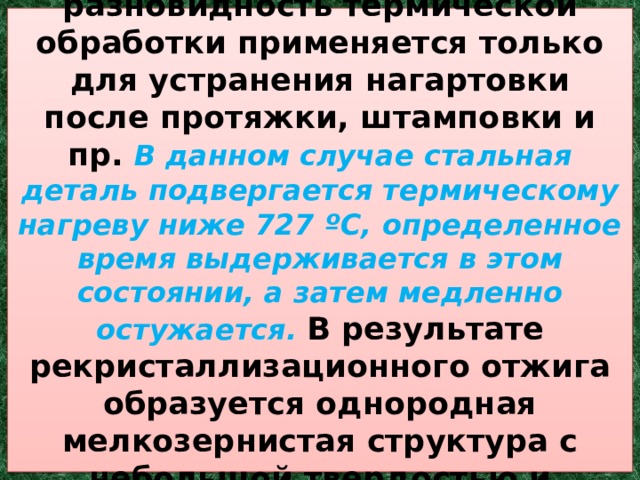 5. Рекристаллизационный . Эта разновидность термической обработки применяется только для устранения нагартовки после протяжки, штамповки и пр. В данном случае стальная деталь подвергается термическому нагреву ниже 727 ºC, определенное время выдерживается в этом состоянии, а затем медленно остужается. В результате рекристаллизационного отжига образуется однородная мелкозернистая структура с небольшой твердостью и значительной вязкостью. 