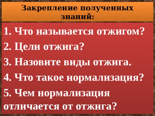 Закрепление полученных знаний: 1. Что называется отжигом? 2. Цели отжига? 3. Назовите виды отжига. 4. Что такое нормализация? 5. Чем нормализация отличается от отжига? 