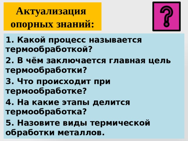 Актуализация  опорных знаний: 1. Какой процесс называется термообработкой? 2. В чём заключается главная цель термообработки? 3. Что происходит при термообработке? 4. На какие этапы делится термообработка? 5. Назовите виды термической обработки металлов. 