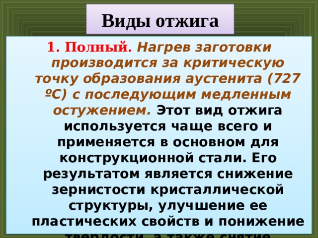 Виды отжига Полный. Нагрев заготовки производится за критическую точку образования аустенита (727 ºC) с последующим медленным остужением. Этот вид отжига используется чаще всего и применяется в основном для конструкционной стали. Его результатом является снижение зернистости кристаллической структуры, улучшение ее пластических свойств и понижение твердости, а также снятие внутренних напряжений. Полный отжиг иногда применяют до закалки для понижения зернистости металла. 