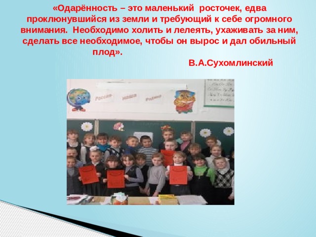 «Одарённость – это маленький росточек, едва проклюнувшийся из земли и требующий к себе огромного внимания. Необходимо холить и лелеять, ухаживать за ним, сделать все необходимое, чтобы он вырос и дал обильный плод».  В.А.Сухомлинский   