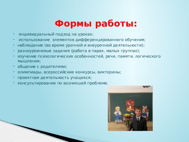   Формы работы:   индивидуальный подход на уроках;   использование элементов дифференцированного обучения; наблюдение (во время урочной и внеурочной деятельности); разноуровневые задания (работа в парах, малых группах); изучение психологических особенностей, речи, памяти, логического мышления; общение с родителями; олимпиады, всероссийские конкурсы, викторины; проектная деятельность учащихся; консультирование по возникшей проблеме.     