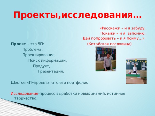 Проекты,исследования…  «Расскажи – и я забуду,                                               Покажи – и я  запомню,  Дай попробовать – и я пойму…» Проект  – это 5П: (Китайская пословица)   Проблема,           Проектирование,                 Поиск информации,                     Продукт,                         Презентация. Шестое «П»проекта -это его портфолио. Исследование -процесс выработки новых знаний, истинное творчество.   