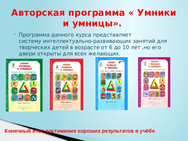 . Авторская программа « Умники и умницы». Программа данного курса представляет систему интеллектуально-развивающих занятий для творческих детей в возрасте от 6 до 10 лет ,но его двери открыты для всех желающих.             Конечный итог-достижение хороших результатов в учёбе . 