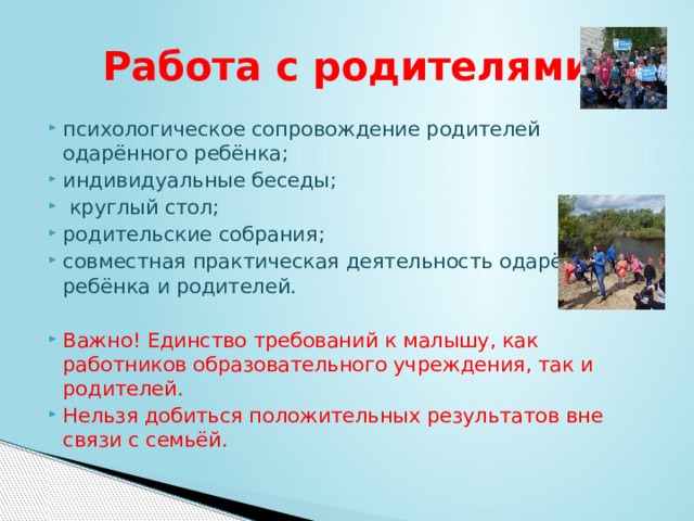 Работа с родителями психологическое сопровождение родителей одарённого ребёнка; индивидуальные беседы;  круглый стол; родительские собрания; совместная практическая деятельность одарённого ребёнка и родителей. Важно! Единство требований к малышу, как работников образовательного учреждения, так и родителей. Нельзя добиться положительных результатов вне связи с семьёй. 