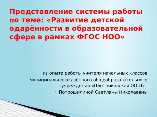 Представление системы работы по теме: «Развитие детской одарённости в образовательной сфере в рамках ФГОС НОО» из опыта работы учителя начальных классов муниципальногоказённого общеобразовательного учреждения «Плотниковская ООШ» Потрошилиной Светланы Николаевны 