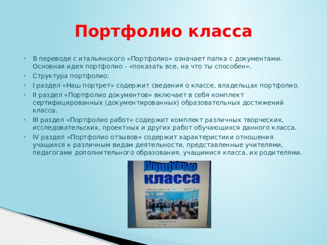 Портфолио класса В переводе с итальянского «Портфолио» означает папка с документами. Основная идея портфолио - «показать все, на что ты способен». Структура портфолио: I раздел «Наш портрет» содержит сведения о классе, владельцах портфолио. II раздел «Портфолио документов» включает в себя комплект сертифицированных (документированных) образовательных достижений класса. III раздел «Портфолио работ» содержит комплект различных творческих, исследовательских, проектных и других работ обучающихся данного класса. IV раздел «Портфолио отзывов» содержит характеристики отношения учащихся к различным видам деятельности, представленные учителями, педагогами дополнительного образования, учащимися класса, их родителями. 